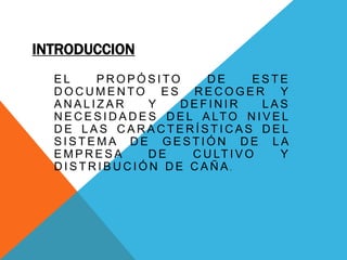 INTRODUCCION
E L P R O P Ó S I TO D E E S T E
D O C U M E N TO E S R E C O G E R Y
A N A L I Z A R Y D E F I N I R L A S
N E C E S I D A D E S D E L A LTO N I V E L
D E L A S C A R A C T E R Í S T I C A S D E L
S I S T E M A D E G E S T I Ó N D E L A
E M P R E S A D E C U LT I V O Y
D I S T R I B U C I Ó N D E C A Ñ A .
 