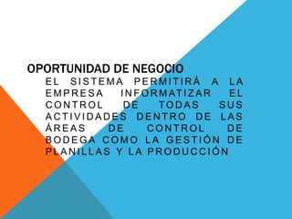 OPORTUNIDAD DE NEGOCIO
E L S I S T E M A P E R M I T I R Á A L A
E M P R E S A I N F O R M AT I Z A R E L
C O N T R O L D E TO D A S S U S
A C T I V I D A D E S D E N T R O D E L A S
Á R E A S D E C O N T R O L D E
B O D E G A C O M O L A G E S T I Ó N D E
P L A N I L L A S Y L A P R O D U C C I Ó N
 