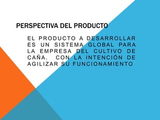 PERSPECTIVA DEL PRODUCTO
E L P R O D U C TO A D E S A R R O L L A R
E S U N S I S T E M A G L O B A L PA R A
L A E M P R E S A D E L C U LT I V O D E
C A Ñ A . C O N L A I N T E N C I Ó N D E
A G I L I Z A R S U F U N C I O N A M I E N TO
 