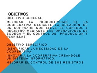 OBJETIVOS
O B J E T I V O G E N E R A L
M E J O R A R L A P R O D U C T I V I D A D D E L A
C O O P E R AT I VA M E D I A N T E L A C R E A C I Ó N D E
U N S O F T W A R E Q U E L L E V E E L C O N T R O L Y
R E G I S T R O M E D I A N T E L A S O P E R A C I O N E S D E
B O D E G A Y E L C O N T R O L D E P R O D U C C I Ó N Y
P L A N I L L A S
O B J E T I V O E S P E C I F I C O
I D E N T I F I C A R L A N E C E S I D A D D E L A
C O O P E R AT I VA .
I N N O VA R A L A C O O P E R AT I VA C R E Á N D O L E
U N S I S T E M A I N F O R M Á T I C O .
M E J O R A R E L C O N T R O L D E S U S R E G I S T R O S
 