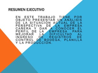 RESUMEN EJECUTIVO
E N E S T E T R A B A J O T I E N E P O R
O B J E T O P R E S E N TA R U N A N Á L I S I S
D E L A S I T U A C I Ó N A C T U A L D E L A
P E R S P E C T I VA D E L A E M P R E S A
C A Ñ E R A Y D A R A C O N O C E R E L
P E R F I L D E L A E M P R E S A PA R A
M E J O R A R L A D I F I C U LTA D A L
I N G R E S O D E R E G I S T R O S D E
C O N T R O L D E B O D E G A , P L A N I L L A
Y L A P R O D U C C I Ó N .
 