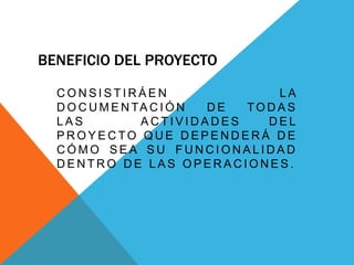 BENEFICIO DEL PROYECTO
C O N S I S T I R Á E N L A
D O C U M E N TA C I Ó N D E TO D A S
L A S A C T I V I D A D E S D E L
P R O Y E C TO Q U E D E P E N D E R Á D E
C Ó M O S E A S U F U N C I O N A L I D A D
D E N T R O D E L A S O P E R A C I O N E S .
 