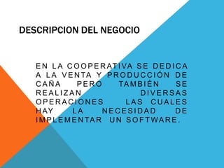 DESCRIPCION DEL NEGOCIO
E N L A C O O P E R AT I VA S E D E D I C A
A L A V E N TA Y P R O D U C C I Ó N D E
C A Ñ A P E R O TA M B I É N S E
R E A L I Z A N D I V E R S A S
O P E R A C I O N E S L A S C U A L E S
H AY L A N E C E S I D A D D E
I M P L E M E N TA R U N S O F T WA R E .
 