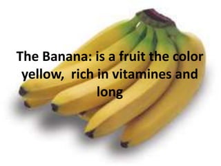 The Banana: is a fruitthe color yellow, rich in vitamines and long