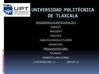 UNIVERSIDAD POLITÉCNICA
      DE TLAXCALA
 ENGINEERING IN BIOTECHNOLOGY
            SUBJECT:
            ENGLISH II
            TEACHER:
    CARLOS GONZÁLEZ FLORES
           EXHIBITION:
       PRESENTATION ORAL
            STUDENT:
      ROBERTO LIMA GOMEZ
CUATRIMESTRE: 2ª         GROUP: B
 