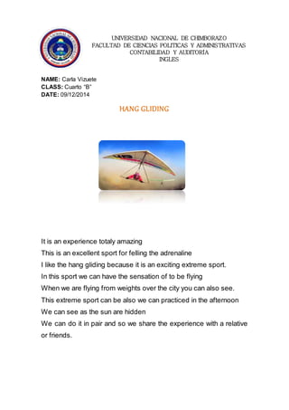UNIVERSIDAD NACIONAL DE CHIMBORAZO 
FACULTAD DE CIENCIAS POLITICAS Y ADMINISTRATIVAS 
CONTABILIDAD Y AUDITORÍA 
INGLES 
NAME: Carla Vizuete 
CLASS: Cuarto “B” 
DATE: 09/12/2014 
HANG GLIDING 
It is an experience totaly amazing 
This is an excellent sport for felling the adrenaline 
I like the hang gliding because it is an exciting extreme sport. 
In this sport we can have the sensation of to be flying 
When we are flying from weights over the city you can also see. 
This extreme sport can be also we can practiced in the afternoon 
We can see as the sun are hidden 
We can do it in pair and so we share the experience with a relative 
or friends. 
