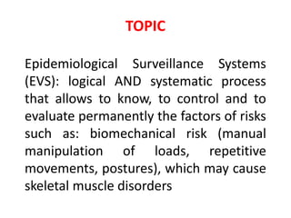 TOPIC
Epidemiological Surveillance Systems
(EVS): logical AND systematic process
that allows to know, to control and to
evaluate permanently the factors of risks
such as: biomechanical risk (manual
manipulation of loads, repetitive
movements, postures), which may cause
skeletal muscle disorders
 