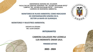 UNIVERSIDAD AGRARIA DEL ECUADOR
FACULTAD DE CIENCIAS AGRARIAS "DR. JACOBO BUCARAM ORTIZ"
CAMPUS "DR. JACOBO BUCARAM ORTIZ" – GUAYAQUIL
CARRERA DE INGENIERÍA AMBIENTAL
MONITOREO DE RUIDO AMBIENTAL COMO INDICADOR
DE CONTAMINACIÓN SONORA EN EL
SECTOR LA BAHÍA DE GUAYAQUIL
MONITOREO Y MUESTREO AMBIENTAL
DOCENTE DE CÁTEDRA
ING. LILIAN GARZON
INTEGRANTES
CABRERA GALLEGOS PAV LEONELA
LUA MORANTE OMAR SAUL
PERIODO LECTIVO
2023 - 2024
 