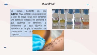 DIAGNOSTICO
Se realiza mediante un test
cutáneo muy sencillo: se aplican sobre
la piel del brazo gotas que contienen
una cantidad conocida del alergeno al
que podemos ser sensibles. El
fundamento de esta técnica es
reproducir en la piel la reacción que
presentamos en otras partes del
organismo.
 