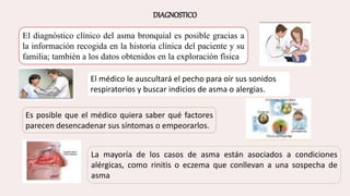 DIAGNOSTICO
El diagnóstico clínico del asma bronquial es posible gracias a
la información recogida en la historia clínica del paciente y su
familia; también a los datos obtenidos en la exploración física
El médico le auscultará el pecho para oír sus sonidos
respiratorios y buscar indicios de asma o alergias.
Es posible que el médico quiera saber qué factores
parecen desencadenar sus síntomas o empeorarlos.
La mayoría de los casos de asma están asociados a condiciones
alérgicas, como rinitis o eczema que conllevan a una sospecha de
asma
 