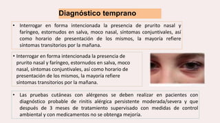Diagnóstico temprano
• Interrogar en forma intencionada la presencia de prurito nasal y
faríngeo, estornudos en salva, moco nasal, síntomas conjuntivales, así
como horario de presentación de los mismos, la mayoría refiere
síntomas transitorios por la mañana.
• Interrogar en forma intencionada la presencia de
prurito nasal y faríngeo, estornudos en salva, moco
nasal, síntomas conjuntivales, así como horario de
presentación de los mismos, la mayoría refiere
síntomas transitorios por la mañana.
• Las pruebas cutáneas con alérgenos se deben realizar en pacientes con
diagnóstico probable de rinitis alérgica persistente moderada/severa y que
después de 3 meses de tratamiento supervisado con medidas de control
ambiental y con medicamentos no se obtenga mejoría.
 