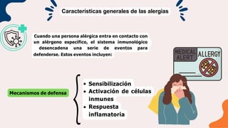 Características generales de las alergias
Cuando una persona alérgica entra en contacto con
un alérgeno específico, el sistema inmunológico
desencadena una serie de eventos para
defenderse. Estos eventos incluyen:
Mecanismos de defensa
Sensibilización
Activación de células
inmunes
Respuesta
inflamatoria
 