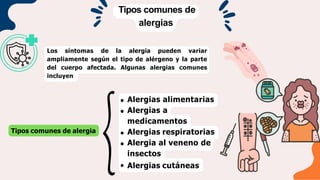 Tipos comunes de
alergias
Los síntomas de la alergia pueden variar
ampliamente según el tipo de alérgeno y la parte
del cuerpo afectada. Algunas alergias comunes
incluyen
Tipos comunes de alergia
Alergias alimentarias
Alergias a
medicamentos
Alergias respiratorias
Alergia al veneno de
insectos
Alergias cutáneas
 