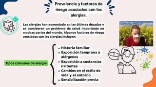 Prevalencia y factores de
riesgo asociados con las
alergias.
Las alergias han aumentado en las últimas décadas y
se consideran un problema de salud importante en
muchas partes del mundo. Algunos factores de riesgo
asociados con las alergias incluyen:
Tipos comunes de alergia
Historia familiar
Exposición temprana a
alérgenos
Exposición a sustancias
irritantes
Cambios en el estilo de
vida y el entorno
Sensibilización previa
 