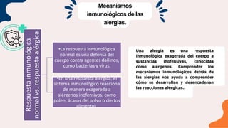 Mecanismos
inmunológicos de las
alergias.
Una alergia es una respuesta
inmunológica exagerada del cuerpo a
sustancias inofensivas, conocidas
como alérgenos. Comprender los
mecanismos inmunológicos detrás de
las alergias nos ayuda a comprender
cómo se desarrollan y desencadenan
las reacciones alérgicas.:
Respuesta
inmunológica
normal
vs.
respuesta
alérgica
•La respuesta inmunológica
normal es una defensa del
cuerpo contra agentes dañinos,
como bacterias y virus.
•En una respuesta alérgica, el
sistema inmunológico reacciona
de manera exagerada a
alérgenos inofensivos, como
polen, ácaros del polvo o ciertos
alimentos.
 
