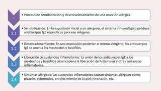 -
• Proceso de sensibilización y desencadenamiento de una reacción alérgica
1.1
• Sensibilización: En la exposición inicial a un alérgeno, el sistema inmunológico produce
anticuerpos IgE específicos para ese alérgeno.
1.2
• Desencadenamiento: En una exposición posterior al mismo alérgeno, los anticuerpos
IgE se unen a los mastocitos y basófilos.
1.3
• Liberación de sustancias inflamatorias: La unión de los anticuerpos IgE a los
mastocitos y basófilos desencadena la liberación de histaminas y otras sustancias
inflamatorias.
1.4
• Síntomas alérgicos: Las sustancias inflamatorias causan síntomas alérgicos como
picazón, estornudos, enrojecimiento de la piel, hinchazón, etc.
 