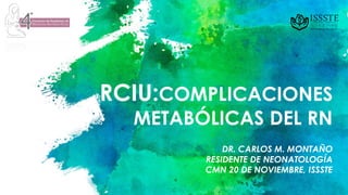 RCIU:COMPLICACIONES
METABÓLICAS DEL RN
DR. CARLOS M. MONTAÑO
RESIDENTE DE NEONATOLOGÍA
CMN 20 DE NOVIEMBRE, ISSSTE
 