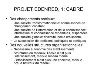 PROJET EDENRED, 1: CADRE
• Des changements sociaux:
  – Une société transformationnelle: connaissance en
    changement constant
  – Une société de l’information et de la connaissance:
    information et connaissance répandues, dispersées.
  – Une société globale: diversité locale croissante.
  – La succession de traditions, politiques et pratiques
• Des nouvelles structures organisationnelles:
  – Nécessaire autonomie des établissements
  – Structures en réseaux: l’école n’est plus
    l’établissement, mais le réseau même
  – L’établissement n’est plus une enceinte, mais le
    nœud activeur du réseau
 