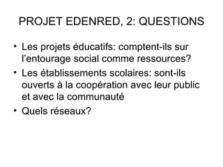 PROJET EDENRED, 2: QUESTIONS

• Les projets éducatifs: comptent-ils sur
  l’entourage social comme ressources?
• Les établissements scolaires: sont-ils
  ouverts à la coopération avec leur public
  et avec la communauté
• Quels réseaux?
 