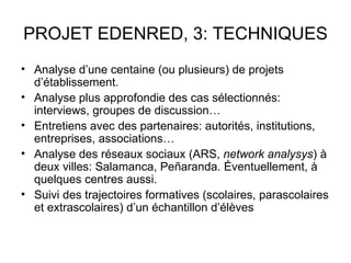 PROJET EDENRED, 3: TECHNIQUES
• Analyse d’une centaine (ou plusieurs) de projets
  d’établissement.
• Analyse plus approfondie des cas sélectionnés:
  interviews, groupes de discussion…
• Entretiens avec des partenaires: autorités, institutions,
  entreprises, associations…
• Analyse des réseaux sociaux (ARS, network analysys) à
  deux villes: Salamanca, Peñaranda. Éventuellement, à
  quelques centres aussi.
• Suivi des trajectoires formatives (scolaires, parascolaires
  et extrascolaires) d’un échantillon d’élèves
 