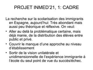 PROJET INMED’21, 1: CADRE

La recherche sur la scolarisation des immigrants
  en Espagne, aujourd’hui: Très abondant mais
  aussi peu théorique et réflexive. On veut:
• Aller au delà la problématique certaine, mais
  déjà manie, de la distribution des élèves entre
  public et privé.
• Couvrir le manque d’une approche au niveau
  d’établissement
• Sortir de la vision unilatérale et
  unidimensionnelle de l’expérience immigrante à
  l’école du seul point de vue du succès/échec.
 