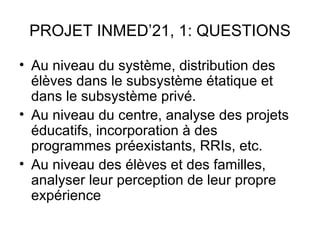 PROJET INMED’21, 1: QUESTIONS

• Au niveau du système, distribution des
  élèves dans le subsystème étatique et
  dans le subsystème privé.
• Au niveau du centre, analyse des projets
  éducatifs, incorporation à des
  programmes préexistants, RRIs, etc.
• Au niveau des élèves et des familles,
  analyser leur perception de leur propre
  expérience
 