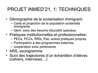 PROJET INMED’21, 1: TECHNIQUES
• Démographie de la scolarisation immigrant:
   – Carte et projection de la population scolarisée
     immigrante
   – Idem. avec des besoins éducatifs spéciaux
• Pratiques institutionnelles et professionnelles:
   – PECs, PCCs, RRIs, Pas, autres pratiques propres
   – Participation á des programmes externes,
   – coopération avec partenaires
• ARS, sociogramme
• Suivi des trajectoires d’un échantillon d’élèves
  (cahiers, interviews…)
 