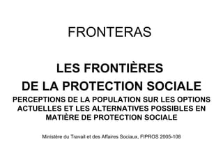 FRONTERAS

       LES FRONTIÈRES
  DE LA PROTECTION SOCIALE
PERCEPTIONS DE LA POPULATION SUR LES OPTIONS
 ACTUELLES ET LES ALTERNATIVES POSSIBLES EN
       MATIÈRE DE PROTECTION SOCIALE

      Ministère du Travail et des Affaires Sociaux, FIPROS 2005-108
 