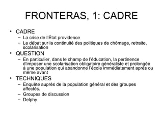FRONTERAS, 1: CADRE
• CADRE
  – La crise de l’État providence
  – Le débat sur la continuité des politiques de chômage, retraite,
    scolarisation
• QUESTION
  – En particulier, dans le champ de l’éducation, la pertinence
    d’imposer une scolarisation obligatoire généraliste et prolongée
    à une population qui abandonne l’école immédiatement après ou
    même avant
• TECHNIQUES
  – Enquête auprès de la population général et des groupes
    affectés.
  – Groupes de discussion
  – Delphy
 
