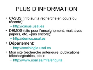 PLUS D’INFORMATION
• CASUS (info sur la recherche en cours ou
  récente):
   – http://casus.usal.es
• DEMOS (site pour l’enseignement, mais avec
  papers, etc. –pas encore):
   – http://demos.usal.es
• Département:
   – http://sociologia.usal.es
• Mon site (recherche antérieure, publications
  téléchargeables, etc.):
   – http://www.usal.es/mfe/enguita
 
