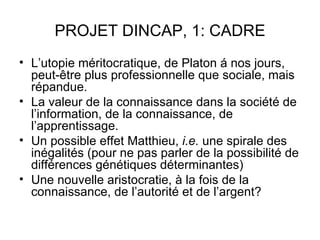 PROJET DINCAP, 1: CADRE
• L’utopie méritocratique, de Platon á nos jours,
  peut-être plus professionnelle que sociale, mais
  répandue.
• La valeur de la connaissance dans la société de
  l’information, de la connaissance, de
  l’apprentissage.
• Un possible effet Matthieu, i.e. une spirale des
  inégalités (pour ne pas parler de la possibilité de
  différences génétiques déterminantes)
• Une nouvelle aristocratie, à la fois de la
  connaissance, de l’autorité et de l’argent?
 