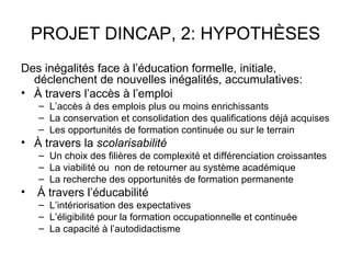 PROJET DINCAP, 2: HYPOTHÈSES
Des inégalités face à l’éducation formelle, initiale,
  déclenchent de nouvelles inégalités, accumulatives:
• À travers l’accès à l’emploi
    – L’accès à des emplois plus ou moins enrichissants
    – La conservation et consolidation des qualifications déjá acquises
    – Les opportunités de formation continuée ou sur le terrain
• À travers la scolarisabilité
    – Un choix des filières de complexité et différenciation croissantes
    – La viabilité ou non de retourner au système académique
    – La recherche des opportunités de formation permanente
•   Á travers l’éducabilité
    – L’intériorisation des expectatives
    – L’éligibilité pour la formation occupationnelle et continuée
    – La capacité à l’autodidactisme
 