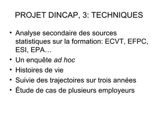 PROJET DINCAP, 3: TECHNIQUES

• Analyse secondaire des sources
  statistiques sur la formation: ECVT, EFPC,
  ESI, EPA…
• Un enquête ad hoc
• Histoires de vie
• Suivie des trajectoires sur trois années
• Étude de cas de plusieurs employeurs
 