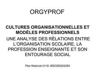 ORGYPROF

CULTURES ORGANISATIONNELLES ET
    MODÈLES PROFESSIONNELS
UNE ANALYSE DES RÈLATIONS ENTRE
   L’ORGANISATION SCOLAIRE, LA
 PROFESSION ENSEIGNANTE ET SON
       ENTOURAGE SOCIAL

       Plan National d’I+D, BSO200202284
 