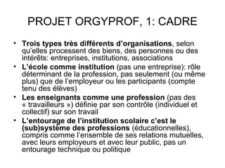 PROJET ORGYPROF, 1: CADRE
• Trois types très différents d’organisations, selon
  qu’elles processent des biens, des personnes ou des
  intérêts: entreprises, institutions, associations
• L’école comme institution (pas une entreprise): rôle
  déterminant de la profession, pas seulement (ou même
  plus) que de l’employeur ou les participants (compte
  tenu des élèves)
• Les enseignants comme une profession (pas des
  « travailleurs ») définie par son contrôle (individuel et
  collectif) sur son travail
• L’entourage de l’institution scolaire c’est le
  (sub)système des professions (éducationnelles),
  compris comme l’ensemble de ses relations mutuelles,
  avec leurs employeurs et avec leur public, pas un
  entourage technique ou politique
 