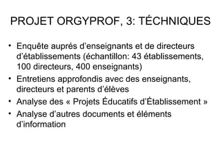 PROJET ORGYPROF, 3: TÉCHNIQUES

• Enquête auprés d’enseignants et de directeurs
  d’établissements (échantillon: 43 établissements,
  100 directeurs, 400 enseignants)
• Entretiens approfondis avec des enseignants,
  directeurs et parents d’élèves
• Analyse des « Projets Éducatifs d’Établissement »
• Analyse d’autres documents et éléments
  d’information
 