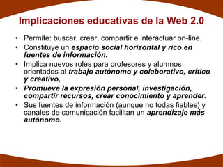 Implicaciones educativas de la Web 2.0
• Permite: buscar, crear, compartir e interactuar on-line.
• Constituye un espacio social horizontal y rico en
  fuentes de información.
• Implica nuevos roles para profesores y alumnos
  orientados al trabajo autónomo y colaborativo, crítico
  y creativo,
• Promueve la expresión personal, investigación,
  compartir recursos, crear conocimiento y aprender.
• Sus fuentes de información (aunque no todas fiables) y
  canales de comunicación facilitan un aprendizaje más
  autónomo.
 