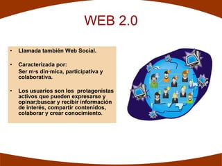 WEB 2.0

•   Llamada también Web Social.

•   Caracterizada por:
    Ser más dinámica, participativa y
    colaborativa.

•   Los usuarios son los protagonistas
    activos que pueden expresarse y
    opinar;buscar y recibir información
    de interés, compartir contenidos,
    colaborar y crear conocimiento.
 