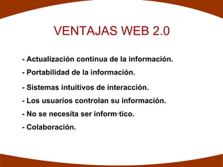 VENTAJAS WEB 2.0

- Actualización continua de la información.
- Portabilidad de la información.

- Sistemas intuitivos de interacción.
- Los usuarios controlan su información.
- No se necesita ser informático.
- Colaboración.
 