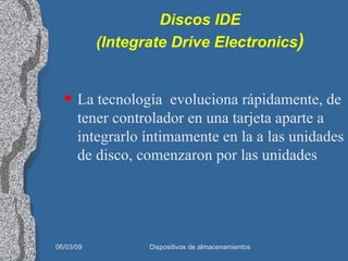 Discos IDE (Integrate Drive Electronics ) La tecnología  evoluciona rápidamente, de tener controlador en una tarjeta aparte a integrarlo íntimamente en la a las unidades de disco, comenzaron por las unidades  