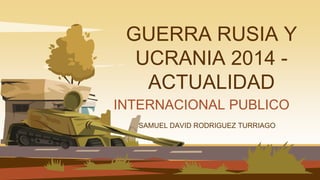 GUERRA RUSIA Y
UCRANIA 2014 -
ACTUALIDAD
SAMUEL DAVID RODRIGUEZ TURRIAGO
INTERNACIONAL PUBLICO
 