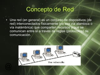 Concepto de Red Una red (en general) es un conjunto de dispositivos (de red) interconectados físicamente (ya sea vía alambica o vía inalámbrica) que comparten recursos y que se comunican entre sí a través de reglas (protocolos) de comunicación.  