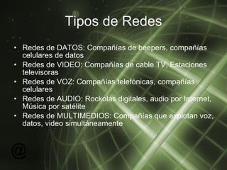 Tipos de Redes Redes de DATOS: Compañías de beepers, compañías celulares de datos Redes de VIDEO: Compañías de cable TV, Estaciones televisoras  Redes de VOZ: Compañías telefónicas, compañías celulares  Redes de AUDIO: Rockolas digitales, audio por Internet, Música por satélite  Redes de MULTIMEDIOS: Compañías que explotan voz, datos, video simultáneamente  