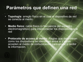 Parámetros que definen una red Topología : arreglo físico en el cual el dispositivo de red se conecta al medio  Medio físico : cable físico (o frecuencia del espectro electromagnético) para interconectar los dispositivos a la red  Protocolo de acceso al medio : Reglas que determinan como los dispositivos se identifican entre sí y como acceden al medio de comunicación para enviar y recibir la información. 