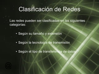 Clasificación de Redes Las redes pueden ser clasificadas en las siguientes categorías: Según su tamaño y extensión Según la tecnología de transmisión Según el tipo de transferencia de datos 