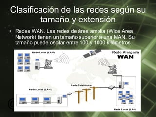 Clasificación de las redes según su tamaño y extensión Redes WAN. Las redes de área amplia (Wide Area Network) tienen un tamaño superior a una MAN. Su tamaño puede oscilar entre 100 y 1000 kilómetros  