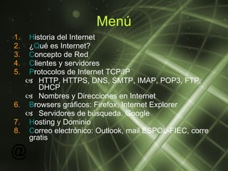 Menú H istoria del Internet ¿ Q ué es Internet? C oncepto de Red C lientes y servidores P rotocolos de Internet TCP/IP HTTP, HTTPS, DNS, SMTP, IMAP, POP3, FTP, DHCP Nombres y Direcciones en Internet B rowsers gráficos: Firefox, Internet Explorer Servidores de búsqueda. Google H osting y Dominio C orreo electrónico: Outlook, mail ESPOL-FIEC, corre gratis 
