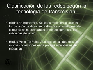 Clasificación de las redes según la tecnología de transmisión  Redes de Broadcast. Aquellas redes en las que la transmisión de datos se realiza por un sólo canal de comunicación, compartido entonces por todas las máquinas de la red. Redes Point-To-Point. Aquellas en las que existen muchas conexiones entre parejas individuales de máquinas. 