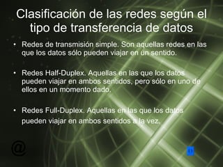 Clasificación de las redes según el tipo de transferencia de datos Redes de transmisión simple. Son aquellas redes en las que los datos sólo pueden viajar en un sentido.  Redes Half-Duplex. Aquellas en las que los datos pueden viajar en ambos sentidos, pero sólo en uno de ellos en un momento dado. Redes Full-Duplex. Aquellas en las que los datos pueden viajar en ambos sentidos a la vez.   