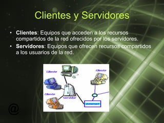 Clientes y Servidores Clientes : Equipos que acceden a los recursos compartidos de la red ofrecidos por los servidores.  Servidores : Equipos que ofrecen recursos compartidos a los usuarios de la red.   